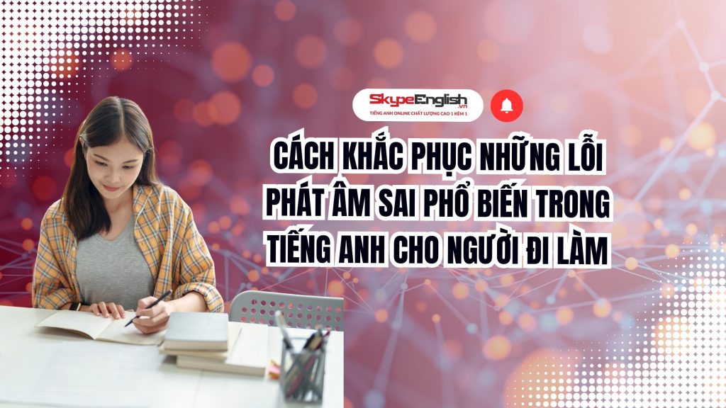 Cách Khắc Phục Những Lỗi Phát Âm Sai Phổ Biến Trong Tiếng Anh Cho Người Đi Làm
